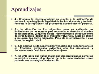 4.- Continua la discrecionalidad en cuanto a la aplicación de normas lo que fragiliza la legalidad de las inscripciones y también  fomenta la corrupción en los proceso de documentación personal. 5.- La situación de los migrantes pone en evidencia las limitaciones de las normas para reconocer el derecho al nombre de las personas, ya que no existe  reconocimiento de documentos de otros lugares  debiendo el migrante volver a su lugar de origen a recuperar los libros originales. Pese ala informatización d elos datos del registro civil. 6.- Las normas de documentación y filiación son poco funcionales en fronteras, demasiado exigentes con los nacionales y frecuentemente flexibles con los extranjeros. 7.- El CPC logro que varias instancias descentralizadas como los municipios asuman el problema de la in documentación como parte de sus estrategias de desarrollo. Aprendizajes 