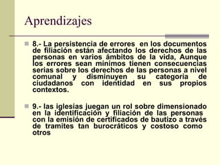 Aprendizajes 8.- La persistencia de errores  en los documentos de filiación están afectando los derechos de las personas en varios ámbitos de la vida, Aunque los errores sean mínimos tienen consecuencias serias sobre los derechos de las personas a nivel comunal y disminuyen su categoría de ciudadanos con identidad en sus propios contextos. 9.- las iglesias juegan un rol sobre dimensionado en la identificación y filiación de las personas  con la emisión de certificados de bautizo a través de tramites tan burocráticos y costoso como  otros 