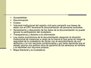Accesibilidad  Discriminación Costos Voluntad institucional del registro civil para compartir sus bases de datos con el CPC favoreció la documentación de personas excluidas Saneamiento y depuración de los datos de la documentación no puede ignorar la participación del ciudadano. Transparencia y derecho a la información Los costos económicos de la documentación aseguran la situación institucional de instancias a cargo de la misma lo que pone en riesgo la seguridad de la ciudadanía de contar con el reconocimiento de sus derechos y no con servicios condicionados y por tanto demanda que el estado asuma una política clara de garantía de los derechos al nombre y la identidad con recursos propios. Mapa Electoral y la Ciudadanía. 