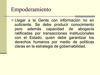 Empoderamiento Llegar a la Gente con información no en suficiente. Se debe producir conocimiento pero además capacidad de abogacía ratificadas por transacciones institucionales con el Estado, quien debe garantizar los derechos humanos por medio de políticas claras en la estrategia de gobernabilidad. 