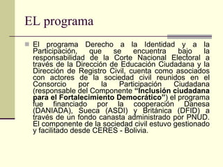 EL programa El programa Derecho a la Identidad y a la Participación, que se encuentra bajo la responsabilidad de la Corte Nacional Electoral a través de la Dirección de Educación Ciudadana y la Dirección de Registro Civil, cuenta como asociados con actores de la sociedad civil reunidos en el Consorcio por la Participación Ciudadana (responsable del Componente  “Inclusión ciudadana para el Fortalecimiento Democrático” ) el programa fue financiado por la cooperación Danesa (DANIADA), Sueca (ASDI) y Británica (DFID) a través de un fondo canasta administrado por PNUD. El componente de la sociedad civil estuvo gestionado y facilitado desde CERES - Bolivia. 