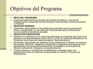 Objetivos del Programa META DEL PROGRAMA  Continuar fortaleciendo el proceso democrático en Bolivia, a través del fortalecimiento y desarrollo de transacciones institucionales entre los excluidos y el Estado. OBJETIVO GENERAL. Desarrollar capacidades en las poblaciones excluidas para la participación activa y responsable  en  las reformas institucionales que constituyen los nuevos desafíos nacionales actuales. OBJETIVOS ESPECÍFICOS Facilitar en coordinación con instancias del Estado la ampliación del número de personas con documentación plena  (CN, CI y CE) en zonas identificadas por el Consorcio como focos de indocumentación.  (Documentación) Desarrollar capacidades de abogacía de las poblaciones excluidas, en especial de mujeres, ancianos, indígenas, campesinos y migrantes, para propiciar una participación más activa de las elecciones municipales y los procesos de reforma institucional.  (Abogacía y empoderamiento) Facilitar espacios y condiciones de deliberación ciudadana para una participación activa en reformas institucionales en marcha. ( Procesos de Deliberación) 