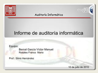 Auditoría Informática Informe de auditoría informática   Equipo: Bernal García Víctor Manuel  Rosales Franco  Mario  Prof.: Silvio Hernández 10 de julio de 2010 