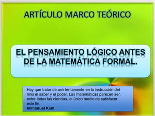 ARTÍCULO MARCO TEÓRICO
EL PENSAMIENTO LÓGICO ANTES
DE LA MATEMÁTICA FORMAL.
Hay que tratar de unir lentamente en la instrucción del
niño el saber y el poder. Las matemáticas parecen ser,
entre todas las ciencias, el único medio de satisfacer
este fin.
Immanuel Kant
 