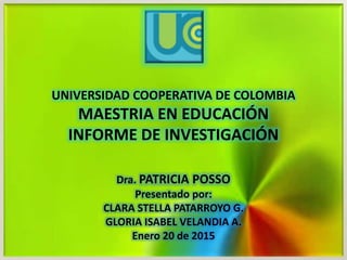 UNIVERSIDAD COOPERATIVA DE COLOMBIA
MAESTRIA EN EDUCACIÓN
INFORME DE INVESTIGACIÓN
Dra. PATRICIA POSSO
Presentado por:
CLARA STELLA PATARROYO G.
GLORIA ISABEL VELANDIA A.
Enero 20 de 2015
 