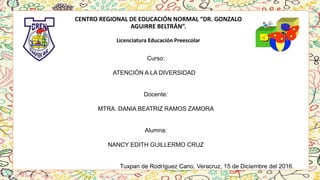 CENTRO REGIONAL DE EDUCACIÓN NORMAL “DR. GONZALO
AGUIRRE BELTRÁN”.
Licenciatura Educación Preescolar
Curso:
ATENCIÓN A LA DIVERSIDAD
Docente:
MTRA. DANIA BEATRIZ RAMOS ZAMORA
Alumna:
NANCY EDITH GUILLERMO CRUZ
Tuxpan de Rodríguez Cano, Veracruz, 15 de Diciembre del 2016.
 