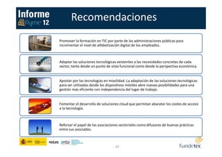 Recomendaciones
- 24 -
Promover la formación en TIC por parte de las administraciones públicas para
incrementar el nivel de alfabetización digital de los empleados.
Adaptar las soluciones tecnológicas existentes a las necesidades concretas de cada
sector, tanto desde un punto de vista funcional como desde la perspectiva económica.
Apostar por las tecnologías en movilidad. La adaptación de las soluciones tecnológicas
para ser utilizadas desde los dispositivos móviles abre nuevas posibilidades para una
gestión más eficiente con independencia del lugar de trabajo.
Fomentar el desarrollo de soluciones cloud que permitan abaratar los costes de acceso
a la tecnología.
Reforzar el papel de las asociaciones sectoriales como difusoras de buenas prácticas
entre sus asociados.
 
