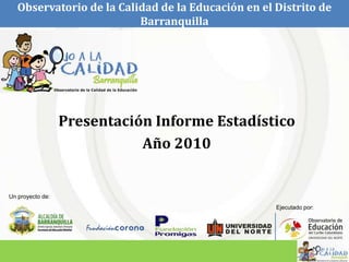 Observatorio de la Calidad de la Educación en el Distrito de
                          Barranquilla




                  Presentación Informe Estadístico
                             Año 2010


Un proyecto de:
                                                    Ejecutado por:
 
