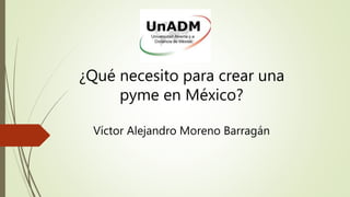 ¿Qué necesito para crear una
pyme en México?
Víctor Alejandro Moreno Barragán
 