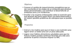 Objetivos
• Conocer el cambio de requerimientos energéticos que se
van suscitando en las etapas de un embarazo para producir
dietas personalizadas y así contribuir al desarrollo de un
embarazo sano y sin incidencias.
• Enseñar a las mujeres embarazadas sobre la nutrición para
que después del parto sepan llevar una dieta balanceada y
así reducir posibles problemas de sobrepeso que se puedan
dar.
• Instruir a las madres para que en base a una nutrición sana
logren tener un bebe sano con un peso adecuado.
• Lograr crear hábitos alimenticios saludables para que las
futuras madres puedan continuar llevando una vida sana
posterior al parto e inclusive mejorar su IMC.
Propositos
 