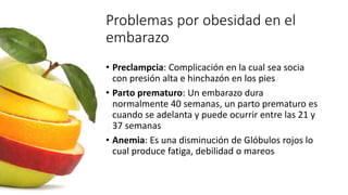 Problemas por obesidad en el
embarazo
• Preclampcia: Complicación en la cual sea socia
con presión alta e hinchazón en los pies
• Parto prematuro: Un embarazo dura
normalmente 40 semanas, un parto prematuro es
cuando se adelanta y puede ocurrir entre las 21 y
37 semanas
• Anemia: Es una disminución de Glóbulos rojos lo
cual produce fatiga, debilidad o mareos
 