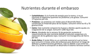 Nutrientes durante el embarazo
• Carbohidratos: Es la Fuente de energía para la mama, si no se
consume el organismo quemara las proteínas y las grasas. Consumir
175 gramos por día
• Proteínas: Las proteínas son vitales para el desarrollo fetal y
constituyen la mitad del peso de los tejidos. consumir entre los 45 y 70
gramos al día
• Calcio: Este nutriente compone los huesos y dientes aparte ayuda a la
coagulación de la sangre. Consumir 1200 mg al día
• Hierro: Alrededor de la semana 16 de gestación aumenta el
requerimiento de este nutriente debido al volumen sanguíneo y la
expansión de los glóbulos rojos. Consumir 5.6 microgramos de hierro
por día.
• Ácido Fólico: El ácido fólico es un nutriente esencial el cual se tiene
que consumir 2 meses antes del embarazo para disminuir el riesgo de
defectos y malformaciones genéticas, esto es debido a que entre los
días 15 y 28 de la concepción se desarrolla el sistema nervioso central.
 