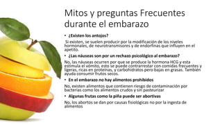 Mitos y preguntas Frecuentes
durante el embarazo
• ¿Existen los antojos?
Si existen, se suelen producir por la modificación de los niveles
hormonales, de neurotransmisores y de endorfinas que influyen en el
apetito.
• ¿Las náuseas son por un rechazo psicológico al embarazo?
No, las náuseas ocurren por que se produce la hormona HCG y esta
estimula el vómito, esto se puede contrarrestar con comidas frecuentes y
ligeras, ricas en proteínas, y carbohidratos pero bajas en grasas. También
ayuda consumir frutos secos.
• En el embarazo no hay alimentos prohibidos
No, existen alimentos que contienen riesgo de contaminación por
bacterias como los alimentos crudos y sin pasteurizar
• Algunas frutas como la piña puede ser abortivas
No, los abortos se dan por causas fisiológicas no por la ingesta de
alimentos
 