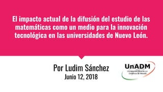 El impacto actual de la difusión del estudio de las
matemáticas como un medio para la innovación
tecnológica en las universidades de Nuevo León.
Por Ludim Sánchez
Junio 12, 2018
 