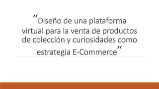 “Diseño de una plataforma
virtual para la venta de productos
de colección y curiosidades como
estrategia E-Commerce”
 