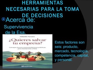 HERRAMIENTAS
 NECESARIAS PARA LA TOMA
      DE DECISIONES
Acerca   de:
Supervivencia
de la Esa.

                Estos factores son
                seis: producto,
                mercado, tecnología,
                competencia, capital,
                y personal.
 