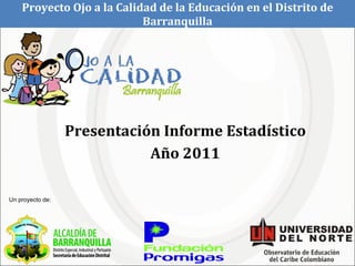 Presentación Informe Estadístico Año 2011 Proyecto Ojo a la Calidad de la Educación en el Distrito de Barranquilla Un proyecto de: 