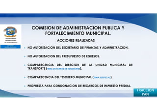 ACCIONES REALIZADAS

NO AUTORIZACION DEL SECRETARIO DE FINANZAS Y ADMINISTRACION.

NO AUTORIZACION DEL PRESUPUESTO DE EGRESOS.

COMPARECENCIA DEL DIRECTOR DE                  LA   UNIDAD   MUNICIPAL   DE
TRANSPORTE (TEMA DE TARIFAS DE ESTUDIANTES).

COMPARECENCIA DEL TESORERO MUNICIPAL (TEMA: ISSSTECALI).

PROPUESTA PARA CONDONACION DE RECARGOS DE IMPUESTO PREDIAL.
                                                                              FRACCION
                                                                                 PAN
 