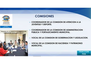 COORDINADOR DE LA COMISION DE ATENCION A LA
JUVENTUD Y DEPORTE.

COORDINADOR DE LA COMISION DE ADMINISTRACION
PUBLICA Y FORTALECIMIENTO MUNICIPAL.

VOCAL DE LA COMISION DE GOBERNACION Y LEGISLACION.

VOCAL DE LA COMISION DE HACIENDA Y PATRIMONIO
MUNICIPAL.


                                          FRACCION
                                             PAN 5
 