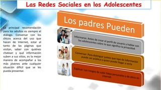 Las Redes Sociales en los Adolescentes
La principal recomendación
para los adultos es siempre el
diálogo. Conversar con los
chicos acerca del uso que
hacen de Internet, estar al
tanto de las páginas que
visitan, saber con quiénes
chatean y qué información
suben a sus sitios, es la mejor
manera de acompañar a los
más jóvenes ante cualquier
situación difícil que se les
pueda presentar.
 