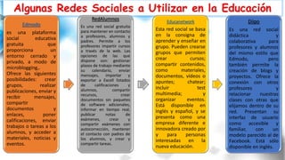 Algunas Redes Sociales a Utilizar en la Educación
Edmodo
es una plataforma
social educativa
gratuita que
proporciona un
entorno cerrado y
privado, a modo de
microblogging,.
Ofrece las siguientes
posibilidades: crear
grupos, realizar
publicaciones, enviar y
recibir mensajes,
compartir
documentos y
enlaces, poner
calificaciones, enviar
trabajos o tareas a los
alumnos, y acceder a
materiales, noticias y
eventos.
RedAlumnos
Es una red social gratuita
para mantener en contacto
a profesores, alumnos y
padres. Permite a los
profesores impartir cursos
a través de la web. Las
opciones de las que
dispone son: gestionar
plazos de trabajo mediante
su calendario, enviar
mensajes, importar y
exportar a Excell listados
de calificaciones y
alumnos, compartir
recursos, crear
documentos sin paquetes
de software adicionales,
informar en tiempo real,
publicar notas de
exámenes, crear y
compartir exámenes con
autocorrección, mantener
el contacto con padres de
los alumnos, y crear y
compartir tareas.
Educanetwork
Esta red social se basa
en la consigna de
aprender y enseñar en
grupo. Pueden crearse
grupos que permiten
crear cursos;
compartir contenidos,
como materiales,
documentos, vídeos o
apuntes; chatear;
incluir test
multimedia; y
organizar eventos.
Está disponible en
inglés y español, y se
presenta como una
empresa diferente e
innovadora creado por
y para personas
interesadas en la
nueva educación.
Diipo
Es una red social
didáctica y
colaborativa para
profesores y alumnos
del mismo estilo que
Edmodo, pero
también permite la
creación de blogs y
proyectos. Ofrece la
conexión con otros
profesores y
relacionar nuestras
clases con otras que
elijamos dentro de su
red. Presentan su
interfaz de usuario
como accesible y
familiar, con un
modelo parecido al de
Facebook. Está sólo
disponible en inglés.
 