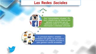 Las Redes Sociales
su principal objetivo: entablar
contactos con gente, ya sea para re
encontrarse con antiguos vínculos o
para generar nuevas amistades.
Son “comunidades virtuales”. Es
decir, plataformas de Internet que
agrupan a personas que se
relacionan entre sí y comparten
información e intereses comunes
 