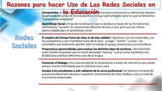 Razones para hacer Uso de Las Redes Sociales en
la EducaciónCompromiso: el uso racional de estas herramientas para comunicarse e interactuar requiere
la participación activa de los estudiantes e incluye oportunidades para los que se denomina
“Compromiso emocional”
Aprendizaje Social: el tipo de socialización que se produce a través de las herramientas
informáticas “sociales” es ciertamente diferente de cara a cara, pero aun así, ofrece
oportunidades para el aprendizaje social.
El empleo del tiempo fuera de clase es de mas calidad: interactuar con los contenidos, con
los compañeros y con el profesor fuera de la clase , y luego ” invertir ” al aula – las
actividades que realmente aporten valor al trabajo en grupo, presencial y con el profesor.
Proporciona oportunidades para evaluar los distintos tipos de escritura : Herramientas
como Twitter se prestan para el estilo abreviado “texting ” y otras como Facebook y los
BLOGS para practicar diferentes usos de la lengua.
Fomentar el Dialogo: Una clara ventaja de la socialización a través de internet es que puede
parecer menos intimidante que el contacto cara a cara.
Ayudar a los estudiantes a salir adelante de la curva profesional :Un número creciente de
puestos profesionales desean o requieren conocimiento de estos medios y con un nivel de
crecimiento impensable.
 