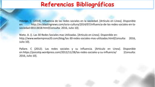 Referencias Bibliográficas
Hidalgo. C. (2014). Influencia de las redes sociales en la sociedad. [Artículo en Línea]. Disponible
en: http://es.blastingnews.com/ocio-cultura/2014/07/influencia-de-las-redes-sociales-en-la-
sociedad-00113658.html[Consulta: 2016, Julio 10].
Nieto. A. (). Las 30 Redes Sociales mas Utilizadas. [Artículo en Línea]. Disponible en:
http://www.webempresa20.com/blog/las-30-redes-sociales-mas-utilizadas.html[Consulta: 2016,
Julio 10].
Pallare. C (2012). Las redes sociales y su influencia. [Artículo en Línea]. Disponible
en:https://psicotip.wordpress.com/2012/11/28/las-redes-sociales-y-su-influencia/ [Consulta:
2016, Julio 10].
 