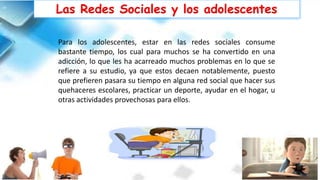 Para los adolescentes, estar en las redes sociales consume
bastante tiempo, los cual para muchos se ha convertido en una
adicción, lo que les ha acarreado muchos problemas en lo que se
refiere a su estudio, ya que estos decaen notablemente, puesto
que prefieren pasara su tiempo en alguna red social que hacer sus
quehaceres escolares, practicar un deporte, ayudar en el hogar, u
otras actividades provechosas para ellos.
Las Redes Sociales y los adolescentes
 