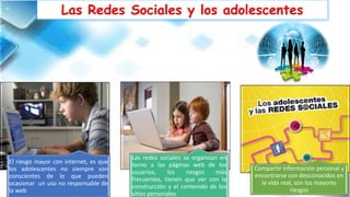 Las Redes Sociales y los adolescentes
El riesgo mayor con internet, es que
los adolescentes no siempre son
conscientes de lo que pueden
ocasionar un uso no responsable de
la web
Las redes sociales se organizan en
torno a las páginas web de los
usuarios, los riesgos más
frecuentes, tienen que ver con la
construcción y el contenido de los
sitios personales
Compartir información personal y
encontrarse con desconocidos en
la vida real, son los mayores
riesgos
 