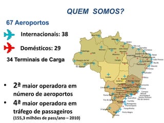 QUEM SOMOS?
67 Aeroportos
         Internacionais: 38                             Boa Vista
                                                                                  Macapá
                                                                                                   Belém
                                                                                                           São Luís
         Domésticos: 29                    Tabatinga
                                                                Manaus       Santarém     Júlio César
                                                                                           Marabá
                                                                                                                   Parnaíba
                                                                                                                          Fortaleza
                                                       Tefé                                                   Juazeiro do Norte
                                                                                  Altamira          Imperatriz                      Natal
                                                                                                           Teresina Campina Grande

    34 Terminais de Carga             Cruzeiro do Sul
                                                Porto Velho
                                                                                     Carajás
                                                                                              Palmas
                                                                                                                      Paulo Afonso
                                                                                                                                     João Pessoa
                                                                                                                                     Recife
                                                                                                                Petrolina
                                     Rio Branco                                                                                   Maceió
                                                                                                                             Aracaju
                                                                                                                        Salvador

                                                                         Cuiabá                                          Ilhéus
                                                                                            Brasília
                                                                                      Goiânia        Montes Claros


• 2ª maior operadora em                                                                Uberlândia
                                                                    Corumbá Campo Grande Uberaba
                                                                                      Campinas
                                                                                                    Confins     Belo Horizonte
                                                                                                     Carlos Prates
                                                                                                                     Vitória
                                                                                      Congonhas Zona da Mata          Campos
      número de aeroportos                                                       Campo de Marte
                                                                       Ponta Porã São José dos Campos
                                                                                    Londri
                                                                                                                     Macaé
                                                                                                                    Jacarepaguá
                                                                                                      Guarulhos Santos Dumont


•
                                                                       Foz do Iguaçúna                           Rio de Janeiro

      4ª maior operadora em                                                            Bacacheri Curitiba
                                                                                        Joinville Navegantes
                                                                                                   Florianópolis
                                                                                                 Forquilhinha
                                                                    Uruguaiana
      tráfego de passageiros                                                       Bagé
                                                                                   Pelotas
                                                                                              Porto Alegre


      (155,3 milhões de pass/ano – 2010)
 