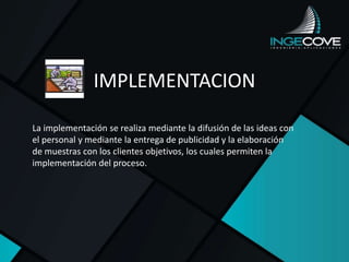 IMPLEMENTACION
La implementación se realiza mediante la difusión de las ideas con
el personal y mediante la entrega de publicidad y la elaboración
de muestras con los clientes objetivos, los cuales permiten la
implementación del proceso.
 