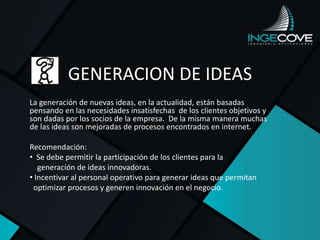 GENERACION DE IDEAS
La generación de nuevas ideas, en la actualidad, están basadas
pensando en las necesidades insatisfechas de los clientes objetivos y
son dadas por los socios de la empresa. De la misma manera muchas
de las ideas son mejoradas de procesos encontrados en internet.
Recomendación:
• Se debe permitir la participación de los clientes para la
generación de ideas innovadoras.
• Incentivar al personal operativo para generar ideas que permitan
optimizar procesos y generen innovación en el negocio.
 