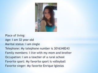 Place of living: 
Age: I am 32 year old 
Marital status: I am single 
Telephone: My telephone number is 3016348243 
Family members: I live with my mom and brother 
Occupation: I am a teacher of a rural school 
Favorite sport: My favorite sport is volleyball 
Favorite singer: My favorite Enrique Iglesias 
 