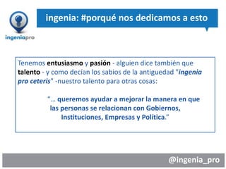 @ingenia_pro
ingenia: #porqué nos dedicamos a esto
Tenemos entusiasmo y pasión - alguien dice también que
talento - y como decían los sabios de la antiguedad "ingenia
pro ceteris" -nuestro talento para otras cosas:
“… queremos ayudar a mejorar la manera en que
las personas se relacionan con Gobiernos,
Instituciones, Empresas y Política.”
 