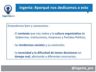 @ingenia_pro
ingenia: #porqué nos dedicamos a esto
Entendemos bien y conocemos :
- El contexto que nos rodea y la cultura organizativa de
Gobiernos, Instituciones, Empresas y Partidos Político;
- las tendencias sociales y su evolución;
- la necesidad y la dificultad de tomar decisiones en
tiempo real, afectando a diferentes escenarios;
 