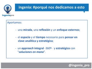 @ingenia_pro
ingenia: #porqué nos dedicamos a esto
Aportamos:
- una mirada, una reflexión y un enfoque externos;
- el espacio y el tiempo necesario para pensar en
clave analítica y estratégica;
- un approach integral -360º- y estratégico con
"soluciones en mano”.
 