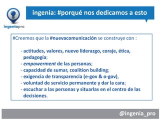 @ingenia_pro
ingenia: #porqué nos dedicamos a esto
#Creemos que la #nuevacomunicación se construye con :
- actitudes, valores, nuevo liderazgo, coraje, ética,
pedagogía;
- empowerment de las personas;
- capacidad de sumar, coalition building;
- exigencia de transparencia (e-gov & o-gov),
- voluntad de servicio permanente y dar la cara;
- escuchar a las personas y situarlas en el centro de las
decisiones.
 