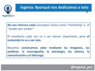 @ingenia_pro
No nos interesa nada conceptos vacíos como “marketing” o el
"vender por vender".
El envoltorio cada vez va a ser menos importante, pero el
contenido lo va a ser más.
Nosotros construimos valor mediante las imágenes, las
palabras, la escenografía, la estrategia, los valores, la
comunicación y el liderazgo.
ingenia: #porqué nos dedicamos a esto
 