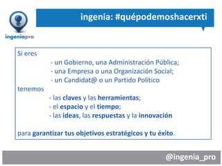 @ingenia_pro
ingenia: #quépodemoshacerxti
Si eres
- un Gobierno, una Administración Pública;
- una Empresa o una Organización Social;
- un Candidat@ o un Partido Político
tenemos
- las claves y las herramientas;
- el espacio y el tiempo;
- las ideas, las respuestas y la innovación
para garantizar tus objetivos estratégicos y tu éxito.
 