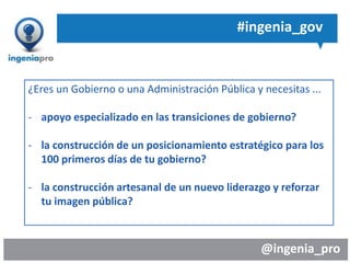 @ingenia_pro
#ingenia_gov
¿Eres un Gobierno o una Administración Pública y necesitas ...
- apoyo especializado en las transiciones de gobierno?
- la construcción de un posicionamiento estratégico para los
100 primeros días de tu gobierno?
- la construcción artesanal de un nuevo liderazgo y reforzar
tu imagen pública?
 