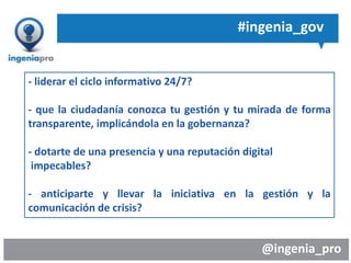 @ingenia_pro
#ingenia_gov
- liderar el ciclo informativo 24/7?
- que la ciudadanía conozca tu gestión y tu mirada de forma
transparente, implicándola en la gobernanza?
- dotarte de una presencia y una reputación digital
impecables?
- anticiparte y llevar la iniciativa en la gestión y la
comunicación de crisis?
 