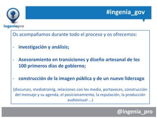 @ingenia_pro
#ingenia_gov
Os acompañamos durante todo el proceso y os ofrecemos:
- investigación y análisis;
- Asesoramiento en transiciones y diseño artesanal de los
100 primeros días de gobierno;
- construcción de la imagen pública y de un nuevo liderzago
(discursos, mediatrainig, relaciones con los media, portavoces, construcción
del mensaje y su agenda, el posicionamiento, la reputación, la producción
audiovisual ...)
 