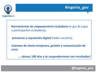 @ingenia_pro
#ingenia_gov
- Herramientas de empowerment ciudadano (e-gov & o-gov
y participación ciudadana);
- presencia y reputación digital (redes sociales);
- sistemas de alerta temprana, gestión y comunicación de
crisis
… ¡danos 100 días y te responderemos con resultados!
 