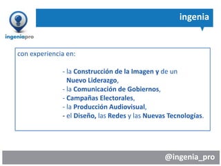 @ingenia_pro
ingenia
con experiencia en:
- la Construcción de la Imagen y de un
Nuevo Liderazgo,
- la Comunicación de Gobiernos,
- Campañas Electorales,
- la Producción Audiovisual,
- el Diseño, las Redes y las Nuevas Tecnologías.
 