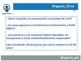 @ingenia_pro
#ingenia_firms
- liderar la gestión y la comunicación en periodos de crisis?
- un nuevo approach en las Relaciones Institucionales y Public
Affairs?
- una presencia y una reputación digital impecables, ser
transparente y social, mediambientalmente responsable?
¿Has visualizado donde quieres que esté tu empresa en 20-30
años?
 