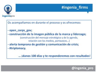 @ingenia_pro
#ingenia_firms
Os acompañamos en durante el proceso y os ofrecemos:
- open_corps_gov;
- construcción de la imagen pública de la marca y liderzago;
(construcción del mensaje estratégico y de la agenda,
relación con los medios, portavoces…)
- alerta temprana de gestión y comunicación de crisis;
- #triplomacy.
… ¡danos 100 días y te responderemos con resultados!
 