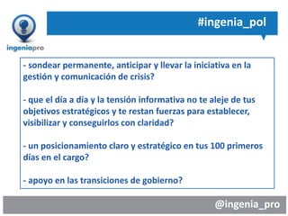 @ingenia_pro
#ingenia_pol
- sondear permanente, anticipar y llevar la iniciativa en la
gestión y comunicación de crisis?
- que el día a día y la tensión informativa no te aleje de tus
objetivos estratégicos y te restan fuerzas para establecer,
visibilizar y conseguirlos con claridad?
- un posicionamiento claro y estratégico en tus 100 primeros
días en el cargo?
- apoyo en las transiciones de gobierno?
 