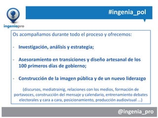 @ingenia_pro
#ingenia_pol
- sondear permanente, anticipar y llevar la iniciativa en la
gestión y comunicación de crisis?
- que el día a día y la tensión informativa no te aleje de tus
objetivos estratégicos y te restan fuerzas para establecer,
visibilizar y conseguirlos con claridad?
- un posicionamiento claro y estratégico en tus 100 primeros
días en el cargo?
- apoyo en las transiciones de gobierno?
Os acompañamos durante todo el proceso y ofrecemos:
- Investigación, análisis y estrategia;
- Asesoramiento en transiciones y diseño artesanal de los
100 primeros días de gobierno;
- Construcción de la imagen pública y de un nuevo liderazgo
(discursos, mediatrainig, relaciones con los medios, formación de
portavoces, construcción del mensaje y calendario, entrenamiento debates
electorales y cara a cara, posicionamiento, producción audiovisual ...)
 