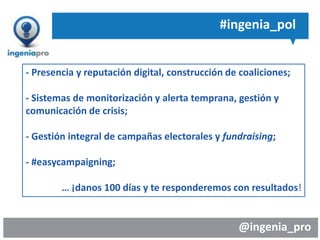 @ingenia_pro
#ingenia_pol
- Presencia y reputación digital, construcción de coaliciones;
- Sistemas de monitorización y alerta temprana, gestión y
comunicación de crisis;
- Gestión integral de campañas electorales y fundraising;
- #easycampaigning;
… ¡danos 100 días y te responderemos con resultados!
 